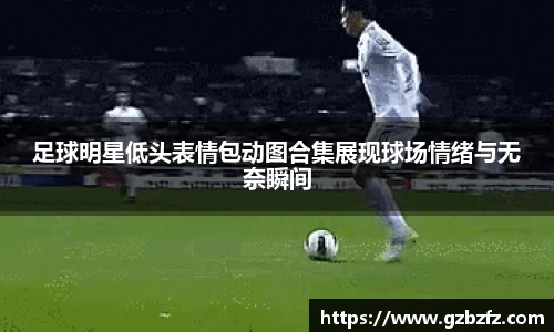 足球明星低头表情包动图合集展现球场情绪与无奈瞬间